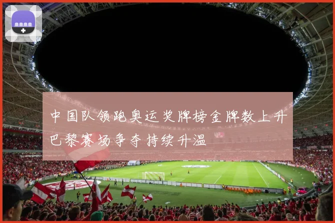 中国队领跑奥运奖牌榜金牌数上升巴黎赛场争夺持续升温