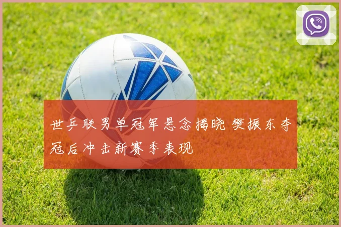 世乒联男单冠军悬念揭晓 樊振东夺冠后冲击新赛季表现