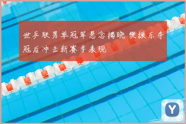 世乒联男单冠军悬念揭晓 樊振东夺冠后冲击新赛季表现
