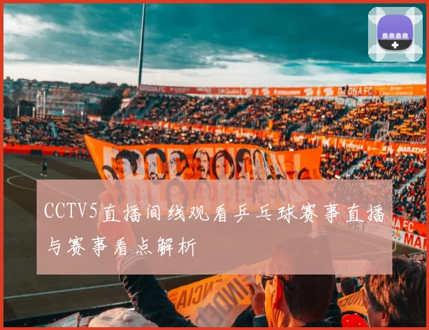 CCTV5直播间线观看乒乓球赛事直播与赛事看点解析