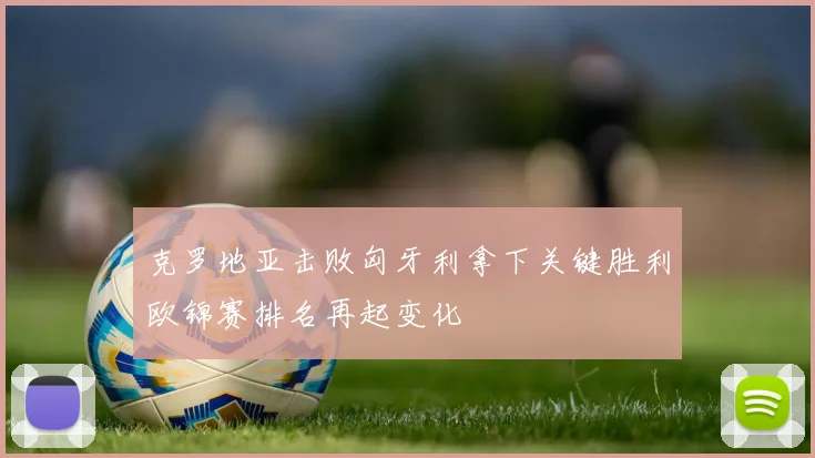 克罗地亚击败匈牙利拿下关键胜利欧锦赛排名再起变化